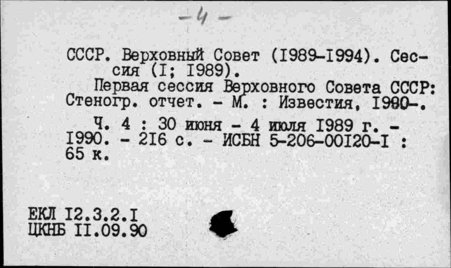 ﻿СССР. Верховный Совет (1989-1994). Сессия (I; 1989).
Первая сессия Верховного Совета СССР: Стеногр. отчет. - м. : Известия, 1990-.
Ч. 4 : 30 июня - 4 июля 1989 г. 1990. - 216 с. - ИСБН 5-206-00120-1 65 к.
ЕКЛ 12.3.2.1
ЦКНБ II.09.90